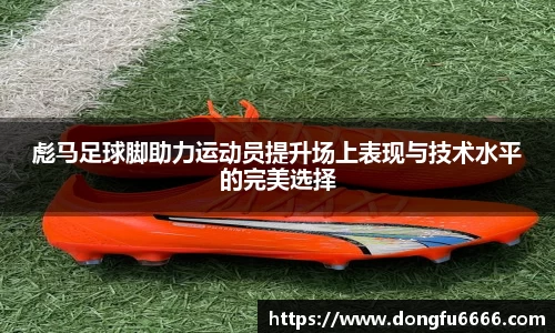 彪马足球脚助力运动员提升场上表现与技术水平的完美选择
